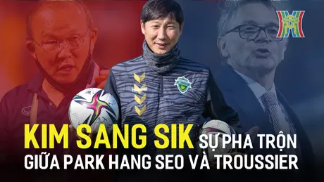 Kim Sang Sik: Sự pha trộn giữa Park Hang Seo và Troussier